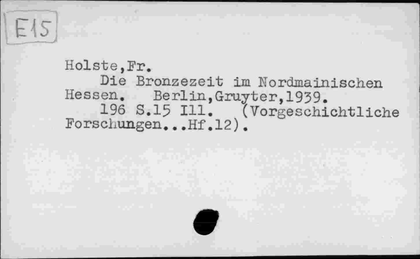 ﻿Holste,Fr.
Die Bronzezeit im Nordmainischen Hessen. Berlin,Gruyter,1939.
196 S.15 Ill. (Vorgeschichtliche Forschungen...Hf.12).